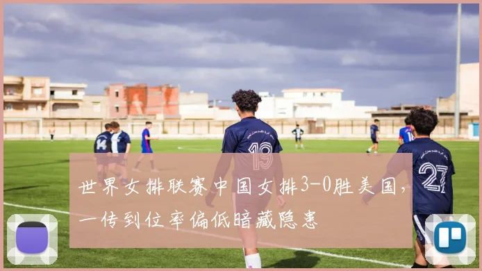 世界女排联赛中国女排3-0胜美国，一传到位率偏低暗藏隐患