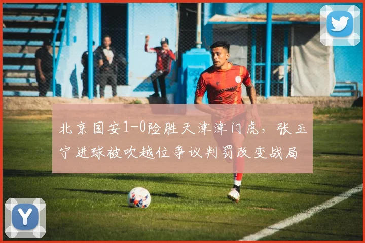 北京国安1-0险胜天津津门虎，张玉宁进球被吹越位争议判罚改变战局