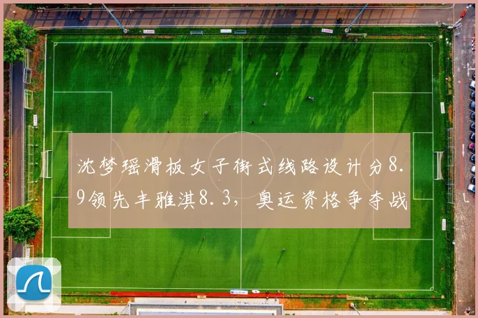 沈梦瑶滑板女子街式线路设计分8.9领先丰雅淇8.3，奥运资格争夺战风格创新成关键
