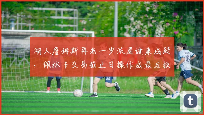 湖人詹姆斯再老一岁浓眉健康成疑，佩林卡交易截止日操作成最后救命稻草