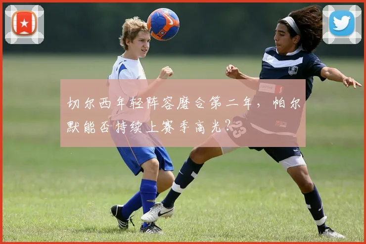 切尔西年轻阵容磨合第二年，帕尔默能否持续上赛季高光？