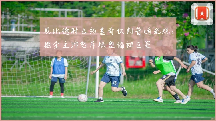 恩比德肘击约基奇仅判普通犯规，掘金主帅怒斥联盟偏袒巨星